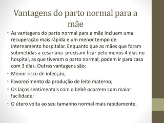 Vantagens do parto normal para a
mãe
• As vantagens do parto normal para a mãe incluem uma
recuperação mais rápida e um menor tempo de
internamento hospitalar. Enquanto que as mães que foram
submetidas a cesariana precisam ficar pelo menos 4 dias no
hospital, as que tiveram o parto normal, podem ir para casa
com 3 dias. Outras vantagens são:
• Menor risco de infecção;
• Favorecimento da produção de leite materno;
• Os laços sentimentais com o bebê ocorrem com maior
facilidade;
• O útero volta ao seu tamanho normal mais rapidamente.
 