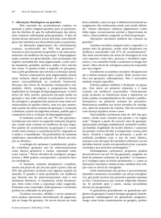 RevistaN2V80.qxd   06.05.05      11:56    Page 180




        180      Alves GF, Nogueira LSC, Varella TCN.



        1 - Alterações fisiológicas na gravidez                   bem avaliados, uma vez que a influência hormonal no
               Pela extensão do acometimento cutâneo na           surgimento dos melanomas ainda está sendo debati-
        gestante e pelos estigmas gerados para as pacientes,      da.5 Outras alterações cutâneas pigmentares como
        não há dúvidas de que há subvalorização das altera-       linha nigra, escurecimento areolar e hipercromia de
        ções cutâneas enfrentadas pelas gestantes. O fato de      vulva e ânus tendem a regredir ao final da gestação.
        muitas dessas alterações serem descritas como fisioló-            Alterações vasculares também são comuns na
        gicas não minimiza seu desconforto para as pacientes.     gravidez.2
               As alterações pigmentares são extremamente                 Aranhas vasculares surgem entre o segundo e o
        comuns, acometendo até 90% das gestantes.2,3              quinto mês de gestação, sendo mais freqüentes em
        Iniciam-se precocemente na gravidez e são mais proe-      mulheres caucasóides (até 67% de acometimento).6
        minentes em mulheres da raça negra. A hiperpigmen-        São mais encontradas nas áreas de drenagem da veia
        tação costuma ser generalizada, com acentuação das        cava superior, como face, pescoço e membros supe-
        regiões normalmente mais pigmentadas, como aréo-          riores, e seu tamanho tende a aumentar ao longo dos
        las mamárias, genitália, períneo, axilas e face interna   meses. Altos níveis de estrógenos parecem responder
        das coxas. O quadro tende a regredir no pós-parto,        por sua origem.
        mas a pele geralmente não retorna à coloração inicial.            Geralmente as aranhas vasculares desaparecem
               Fatores responsáveis pela pigmentação dessas       até a sétima semana após o parto. Pode ocorrer reci-
        áreas incluem maior população de melanócitos e            diva em gestações subseqüentes. Não é necessário
        maior susceptibilidade ao estímulo hormonal.              instituir terapia específica.
        Elevação dos níveis de hormônio melanocítico esti-                Eritema palmar também é freqüente na gesta-
        mulante (MSH), estrógeno e progesterona foram             ção. Tem início no primeiro trimestre e é mais
        implicados na etiologia da hiperpigmentação. O nível      comum em mulheres caucasóides. Clinicamente
        sérico de MSH, porém, apresenta elevação tardia na        pode acometer as eminências tenar e hipotenar ou
        gestação e não sofre redução no pós-parto. Os níveis      toda a palma, acompanhando-se de cianose e palidez.
        de estrógeno e progesterona parecem estar mais cor-       Desaparece na primeira semana do pós-parto.
        relacionados ao quadro clínico, uma vez que aumen-        Relaciona-se também aos níveis elevados de estróge-
        tam a partir da oitava semana de gestação e começam       nos, além do aumento da volemia. Não há correlação
        a diminuir a partir da trigésima semana, padrão que é     com doença hepática nesses casos.
        compatível com a evolução da hiperpigmentação.4                   Varicosidades acometem mais de 40% das ges-
               O melasma ocorre em até 75% das gestantes.         tantes, sendo mais comuns nas pernas e na região
        Geralmente tem início no segundo trimestre da gesta-      anal.4,6 Surgem a partir do terceiro mês de gestação.
        ção, sendo mais comum em mulheres da raça negra.          Apresentam etiologia multifatorial, incluindo tendên-
        Seu padrão de acometimento na gestação é o usual,         cia familiar, fragilidade do tecido elástico e aumento
        sendo mais comum o centrofacial (63%), seguindo-se        da pressão venosa devido à compressão venosa pelo
        o malar e o mandibular.4 Há predomínio do melasma         útero. Tendem a regredir no pós-parto, e pode ser
        epidérmico, intensificado pela luz de Wood, em rela-      realizada profilaxia com o uso de meia elástica,
        ção ao dérmico.                                           repouso com elevação dos membros inferiores ou em
               A etiologia do melasma é multifatorial, poden-     decúbito lateral, sendo recomendával evitar a posição
        do contribuir: gestação, uso de anticoncepcionais         ortostática por períodos prolongados.4,5
        orais, fatores genéticos e raciais, exposição solar,              Hemangiomas cavernosos pequenos podem
        entre outros.2,3 Níveis elevados de estrógeno, proges-    desenvolver-se em até 5% das gestantes, surgindo no
        terona e MSH podem corresponder a possíveis fato-         final do primeiro trimestre de gravidez.6 O tratamen-
        res etiológicos.4                                         to é cirúrgico para as lesões persistentes, e, como as
               O melasma costuma desaparecer completa-            alterações vasculares citadas acima, também têm rela-
        mente em prazo de até um ano após o parto, mas até        ção com os níveis de estrogênio.
        30% das pacientes evoluem com alguma seqüela da                   Cutis marmorata das pernas é provavelmente
        mancha. O quadro é mais persistente em mulheres           distúrbio vasomotor secundário aos níveis estrogêni-
        que fizeram uso de anticoncepcionais orais e nos          cos, que pode ocorrer nas pacientes quando expostas
        melasmas dérmicos. O tratamento inclui fotoprote-         ao frio. Caracteriza-se por cianose salpicada transitó-
        ção, bem como evitar a exposição solar exagerada.         ria. Se persistir após o parto, causas secundárias
        Fórmulas com corticóides, hidroquinona e tretinoína       devem ser pesquisadas.6
        podem ser utilizadas no pós-parto.                                O granuloma gravidarum ou granuloma pio-
               Cicatrizes recentes, efélides e nevos melanocí-    gênico da gestação é tumor benigno gengival, histolo-
        ticos podem apresentar intensificação da pigmenta-        gicamente indistinguível do granuloma piogênico.
        ção ao longo da gestação. Os nevos devem ser mais         Surge como lesão enantematosa na gengiva, pedun-

        An Bras Dermatol. 2005;80(2):179-86.
 