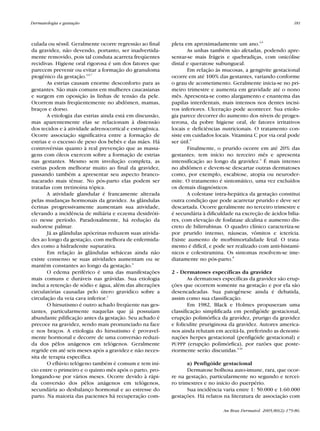 RevistaN2V80.qxd   06.05.05    11:56   Page 181




           Dermatologia e gestação                                                                                         181



           culada ou séssil. Geralmente ocorre regressão ao final    pleta em aproximadamente um ano.4,6
           da gravidez, não devendo, portanto, ser inadvertida-             As unhas também são afetadas, podendo apre-
           mente removido, pois tal conduta acarreta freqüentes      sentar-se mais frágeis e quebradiças, com onicólise
           recidivas. Higiene oral rigorosa é um dos fatores que     distal e queratose subungueal.
           parecem prevenir ou evitar a formação do granuloma               Em relação às mucosas, a gengivite gestacional
           piogênico da gestação.4,6,7                               ocorre em até 100% das gestantes, variando conforme
                  As estrias causam enorme desconforto para as       o grau de acometimento. Geralmente inicia-se no pri-
           gestantes. São mais comuns em mulheres caucasianas        meiro trimestre e aumenta em gravidade até o nono
           e surgem em oposição às linhas de tensão da pele.         mês. Apresenta-se como alargamento e enantema das
           Ocorrem mais freqüentemente no abdômen, mamas,            papilas interdentais, mais intensos nos dentes incisi-
           braços e dorso.                                           vos inferiores. Ulceração pode acontecer. Sua etiolo-
                  A etiologia das estrias ainda está em discussão,   gia parece decorrer do aumento dos níveis de proges-
           mas aparentemente elas se relacionam à distensão          terona, da pobre higiene oral, de fatores irritativos
           dos tecidos e à atividade adrenocortical e estrogênica.   locais e deficiências nutricionais. O tratamento con-
           Ocorre associação significativa entre a formação de       siste em cuidados locais. Vitamina C por via oral pode
           estrias e o excesso de peso dos bebês e das mães. Há      ser útil.6
           controvérsias quanto à real prevenção que as massa-              Finalmente, o prurido ocorre em até 20% das
           gens com óleos exercem sobre a formação de estrias        gestantes; tem início no terceiro mês e apresenta
           nas gestantes. Mesmo sem involução completa, as           intensificação ao longo da gravidez.4 É mais intenso
           estrias podem melhorar muito ao final da gravidez,        no abdômen e devem-se descartar outras dermatoses
           passando também a apresentar seu aspecto branco-          como, por exemplo, escabiose, atopia ou neuroder-
           nacarado mais tênue. No pós-parto elas podem ser          mite. O tratamento é sintomático, uma vez excluídos
           tratadas com tretinoína tópica.                           os demais diagnósticos.
                  A atividade glandular é francamente alterada              A colestase intra-hepática da gestação constitui
           pelas mudanças hormonais da gravidez. As glândulas        outra condição que pode acarretar prurido e deve ser
           écrinas progressivamente aumentam sua atividade,          descartada. Ocorre geralmente no terceiro trimestre e
           elevando a incidência de miliária e eczema desidróti-     é secundária à dificuldade na excreção de ácidos bilia-
           co nesse período. Paradoxalmente, há redução da           res, com elevação de fosfatase alcalina e aumento dis-
           sudorese palmar.                                          creto de bilirrubinas. O quadro clínico caracteriza-se
                  Já as glândulas apócrinas reduzem suas ativida-    por prurido intenso, náuseas, vômitos e icterícia.
           des ao longo da gestação, com melhora de enfermida-       Existe aumento de morbimortalidade fetal. O trata-
           des como a hidradenite supurativa.                        mento é difícil, e pode ser realizado com anti-histamí-
                  Em relação às glândulas sebáceas ainda não         nicos e colestiramina. Os sintomas resolvem-se ime-
           existe consenso se suas atividades aumentam ou se         diatamente no pós-parto.8
           mantêm constantes ao longo da gestação.6
                  O edema periférico é uma das manifestações         2 - Dermatoses específicas da gravidez
           mais comuns e duráveis nas grávidas. Sua etiologia                As dermatoses específicas da gravidez são erup-
           inclui a retenção de sódio e água, além das alterações    ções que ocorrem somente na gestação e por ela são
           circulatórias causadas pelo útero gravídico sobre a       desencadeadas. Sua patogênese ainda é debatida,
           circulação da veia cava inferior.2                        assim como sua classificação.
                  O hirsutismo é outro achado freqüente nas ges-             Em 1982, Black e Holmes propuseram uma
           tantes, particularmente naquelas que já possuíam          classificação simplificada em penfigóide gestacional,
           abundante pilificação antes da gestação. Seu achado é     erupção polimórfica da gravidez, prurigo da gravidez
           precoce na gravidez, sendo mais pronunciado na face       e foliculite pruriginosa da gravidez. Autores america-
           e nos braços. A etiologia do hirsutismo é provavel-       nos ainda relutam em aceitá-la, preferindo as denomi-
           mente hormonal e decorre de uma conversão reduzi-         nações herpes gestacional (penfigóide gestacional) e
           da dos pêlos anágenos em telógenos. Geralmente            PUPPP (erupção polimórfica), por razões que poste-
           regride em até seis meses após a gravidez e não neces-    riormente serão discutidas.9,10
           sita de terapia específica.
                  O eflúvio telógeno também é comum e tem iní-              a) Penfigóide gestacional
           cio entre o primeiro e o quinto mês após o parto, pro-           Dermatose bolhosa auto-imune, rara, que ocor-
           longando-se por vários meses. Ocorre devido à rápi-       re na gestação, particularmente no segundo e tercei-
           da conversão dos pêlos anágenos em telógenos,             ro trimestres e no início do puerpério.
           secundária ao desbalanço hormonal e ao estresse do               Sua incidência varia entre 1: 50.000 e 1:60.000
           parto. Na maioria das pacientes há recuperação com-       gestações. Há relatos na literatura de associação com

                                                                                           An Bras Dermatol. 2005;80(2):179-86.
 