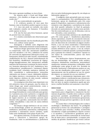 RevistaN2V80.qxd   06.05.05    11:56   Page 185




           Dermatologia e gestação                                                                                          185



           fício para a gestante justifique os riscos fetais.         deve ser pela clorfeniramina (grupo B), em relação ao
                  De maneira geral, o Food and Drugs Admi-            hidroxizine (grupo C).29
           nistration - FDA classifica as drogas em seis grupos,              O analgésico mais apropriado para uso na ges-
           sendo eles:29                                              tação é o acetaminofeno. Dos antiinflamatórios não
                     X: uso contra-indicado na gestação;              hormonais, apesar de classificados pelo FDA como
                      D: evidência positiva de risco para feto        grupo B; ibuprofeno, naproxeno e indometacina rela-
           humano, mas os benefícios podem superar os riscos;         cionam-se com oligoâmnio e persistência da circula-
                      C: risco não pode ser excluído, não tendo       ção fetal quando utilizados no final da gestação,
           sido realizados estudos em humanos. O benefício            devendo ser particularmente evitados nesse período.
           pode superar os riscos;                                    Não há contra-indicação ao uso de lidocaína, com ou
                     B: não há risco para fetos humanos, apesar       sem adrenalina, como anestésico.
           de possível risco em animais;                                      Os corticosteróides sistêmicos são classificados
                     A: estudos controlados não observaram qual-      pelo FDA como grupo C. Insuficiência placentária,
           quer risco.                                                aborto espontâneo, retardo de crescimento intra-ute-
                     Indeterminada: não foi classificada pelo FDA.    rino e lábio leporino foram relacionados ao uso sistê-
           Nesse caso, utilizar outras opções.                        mico de altas doses de corticóides em alguns estudos.
                  Teratogenia é definida como disgenesia dos          Porém, o uso em doses moderadas é relativamente
           órgãos fetais, evidenciada estrutural ou funcionalmente.   seguro. De maneira geral, como não existem ainda
                  Inúmeras drogas apresentam efeito teratogêni-       estudos definitivos nesse aspecto, o uso de corticói-
           co comprovado, entre elas: metotrexato (malforma-          des sistêmicos é indicado quando o possível benefício
           ções dos membros e do SNC), inibidores da enzima           para a gestante for evidente e irrefutável.29 Quanto ao
           de conversão de angiotensina (alterações renais), car-     uso tópico de corticosteróides, parece não haver
           bamazepina (defeitos do tubo neural), ciclofosfamida       maiores riscos.
           (malformações do SNC), danazol (masculinização do                  Das medicações tópicas freqüentemente usa-
           feto feminino), dietilbestrol (carcinoma de vagina),       das em dermatologia, são seguros: ácido azeláico,
           drogas hipoglicemiantes, lítio, misoprostol, antiinfla-    ciclopirox, clindamicina, eritromicina, metronidazol,
           matórios não hormonais (constrição do ducto arterio-       mupirocina, nistatina, permetrina e terbinafina, todos
           so), fenitoína (alterações do SNC), barbitúricos, ben-     classificados como grupo B pelo FDA. Peróxido de
           zodiazepínicos, propiltiouracil e metimazol (hipoti-       benzoíla, bacitracina e hidroquinona podem ser usa-
           reoidismo fetal), retinóides sistêmicos (defeitos de       dos, mas são classificados como grupo C pelo FDA.29
           SNC, craniofaciais e cardiovasculares), tetraciclina       Aparentemente não há problema no uso de retinói-
           (alterações nos dentes e ossos), talidomida (defeitos      des tópicos, ao contrário do seu uso sistêmico.30
           em órgãos internos e encurtamento dos membros),                    Assim, é extremamente importante para o der-
           ácido valpróico (defeitos do tubo neural), varfarina       matologista conhecer o medicamento que está prescre-
           (defeitos de esqueleto e do SNC).30                        vendo à gestante, os potenciais riscos ao feto e esco-
                  Os teratógenos têm efeito mais importante nos       lher em meio às opções terapêuticas aquela que pro-
           três primeiros meses de gestação, mas há relatos de        mova o melhor benefício sem aumentar o risco fetal.
           várias drogas que atuam posteriormente, como a
           tetraciclina sobre dentes e ossos.                         DISCUSSÃO
                  Em dermatologia, a talidomida e os retinóides              Anamnese e exame físico detalhados são
           são drogas formalmente contra-indicadas para gestan-       importantes para o diagnóstico e tratamento das der-
           tes. A primeira atua entre o primeiro e o segundo mês      matoses da gravidez. O médico deve conhecer a idade
           de gestação, acarretando focomielia e malformações         gestacional, paridade, possibilidade de gravidez
           de órgãos internos. Já os retinóides parecem atuar         gemelar, os antecedentes de dermatoses gestacionais,
           durante toda a gravidez, aumentando risco de hidro-        história de doenças prévias à gravidez e uso de medi-
           cefalia, microftalmia e uma série de outros defeitos       camentos.
           congênitos.30-32                                                  No exame físico o dermatologista deve avaliar a
                  Em relação a drogas sistêmicas e de uso corren-     morfologia e distribuição das lesões. No penfigóide
           te em dermatologia, podem ser prescritas: entre os         gestacional as lesões são urticariformes e prurigino-
           antibióticos, amoxicilina, azitromicina, cefalosporinas,   sas, evoluindo para vesículas e bolhas, acometendo
           penicilinas e eritromicina (exceto estolato), sendo        inicialmente a região periumbilical e depois o tronco
           todas essas classificadas como grupo B pelo FDA.29         e os membros, e resolvendo-se geralmente após o
                  Dos agentes antivirais, recomenda-se dar prefe-     parto. Há uma tendência aumentada de recém-nasci-
           rência a valaciclovir e famciclovir (grupo B).             dos de baixo peso e prematuridade. A erupção poli-
           Finalmente, entre os anti-histamínicos a preferência       mórfica da gravidez manifesta-se por lesões urticari-

                                                                                            An Bras Dermatol. 2005;80(2):179-86.
 