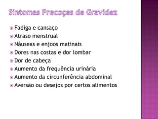 Sintomas Precoçesde GravidezFadiga e cansaçoAtraso menstrualNáuseas e enjoos matinaisDores nas costas e dor lombarDor de cabeçaAumento da frequência urináriaAumento da circunferência abdominalAversão ou desejos por certos alimentos