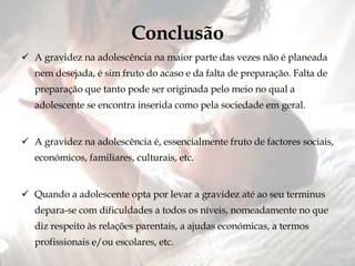 Conclusão A gravidez na adolescência na maior parte das vezes não é planeada nem desejada, é sim fruto do acaso e da falta de preparação. Falta de preparação que tanto pode ser originada pelo meio no qual a adolescente se encontra inserida como pela sociedade em geral. A gravidez na adolescência é, essencialmente fruto de factores sociais, económicos, familiares, culturais, etc. Quando a adolescente opta por levar a gravidez até ao seu terminus depara-se com dificuldades a todos os níveis, nomeadamente no que diz respeito às relações parentais, a ajudas económicas, a termos profissionais e/ou escolares, etc. 