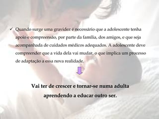 Quando surge uma gravidez é necessário que a adolescente tenha apoio e compreensão, por parte da família, dos amigos, e que seja acompanhada de cuidados médicos adequados. A adolescente deve compreender que a vida dela vai mudar, o que implica um processo de adaptação a essa nova realidade. Vai ter de crescer e tornar-se numa adulta aprendendo a educar outro ser. 