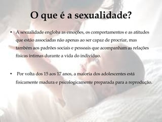 O que é a sexualidade? A sexualidade engloba as emoções, os comportamentos e as atitudes que estão associadas não apenas ao ser capaz de procriar, mas também aos padrões sociais e pessoais que acompanham as relações físicas íntimas durante a vida do indivíduo. Por volta dos 15 aos 17 anos, a maioria dos adolescentes está fisicamente madura e psicologicamente preparada para a reprodução. 