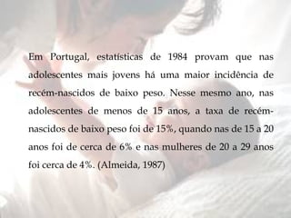 Em Portugal, estatísticas de 1984 provam que nas adolescentes mais jovens há uma maior incidência de recém-nascidos de baixo peso. Nesse mesmo ano, nas adolescentes de menos de 15 anos, a taxa de recém-nascidos de baixo peso foi de 15%, quando nas de 15 a 20 anos foi de cerca de 6% e nas mulheres de 20 a 29 anos foi cerca de 4%. (Almeida, 1987) 