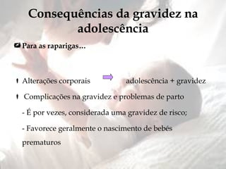 Consequências da gravidez na adolescência Para as raparigas… Alterações corporais  adolescência + gravidez Complicações na gravidez e problemas de parto - É por vezes, considerada uma gravidez de risco; - Favorece geralmente o nascimento de bebés prematuros  