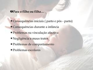 Para o filho ou filha… Consequências iniciais ( parto e pós - parto) Consequências durante a infância Problemas na vinculação afectiva Negligência e maus tratos Problemas de comportamento Problemas escolares 