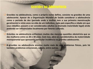 Gravidez na Adolescência

 Gravidez na adolescência, como o próprio nome define, consiste na gravidez de uma
  adolescente. Apesar de a Organização Mundial de Saúde considerar a adolescência
  como o período de dez (período onde a mulher tem a sua primeira menstruação
  geralmente) a vinte anos na vida de um indivíduo, cada país especifica a idade em que
  seus cidadãos passam a ser considerados adultos (a chamada maioridade legal) ainda
  podendo ser influenciados localmente por fatores culturais.

 Grávidas na adolescência enfrentam muitas das mesmas questões obstetrícia que as
  das mulheres entre os 20 e 30 anos. Com isso, abre-se a problemática da maternidade
  monoparental que apresenta particular incidência na gravidez adolescente.

 A gravidez na adolescência envolve muito mais do que problemas físicos, pois há
  também problemas emocionais, sociais, entre outros.
 