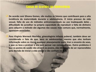 Causas de Gravidez na Adolescência

 De acordo com Silvana Gomes, são muitos os fatores que contribuem para a alta
  incidência da maternidade durante a adolescência. O início precoce da vida
  sexual, falta de uso de métodos anticoncepcionais ou uso inadequado deles ,
  dificuldade de acreditar na própria capacidade de reproduzir e falta de dinheiro
  para adquirir o método são algumas das causas mais comuns que, normalmente,
  aparecem associadas.

 Para Virgínia Werneck Marinho, ginecologista infanto puberal, também deve ser
  considerado o fato de que, para os adolescentes, mesmo que eles tenham
  informação sobre os riscos, qualquer planejamento pode tirar o encanto do sexo,
  o que os leva a praticar o ato sem pensar nas consequências. Outro problema é
  que os postos de saúde não atraem os jovens, eles têm medo de ser repreendidos
  pela decisão de iniciar a vida sexual e não confiam no SUS.
 