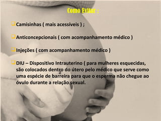 Como Evitar :
 Camisinhas ( mais acessíveis ) ;

 Anticoncepcionais ( com acompanhamento médico )

 Injeções ( com acompanhamento médico )

 DIU – Dispositivo Intrauterino ( para mulheres esquecidas,
  são colocados dentro do útero pelo médico que serve como
  uma espécie de barreira para que o esperma não chegue ao
  óvulo durante a relação sexual.
 