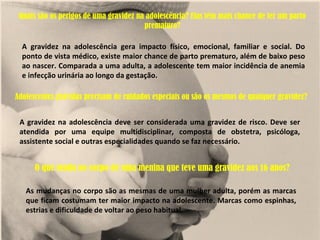 Quais são os perigos de uma gravidez na adolescência? Elas têm mais chance de ter um parto
                                        prematuro?

  A gravidez na adolescência gera impacto físico, emocional, familiar e social. Do
  ponto de vista médico, existe maior chance de parto prematuro, além de baixo peso
  ao nascer. Comparada a uma adulta, a adolescente tem maior incidência de anemia
  e infecção urinária ao longo da gestação.

Adolescentes grávidas precisam de cuidados especiais ou são os mesmos de qualquer gravidez?


 A gravidez na adolescência deve ser considerada uma gravidez de risco. Deve ser
 atendida por uma equipe multidisciplinar, composta de obstetra, psicóloga,
 assistente social e outras especialidades quando se faz necessário.


      O que muda no corpo de uma menina que teve uma gravidez aos 16 anos?

   As mudanças no corpo são as mesmas de uma mulher adulta, porém as marcas
   que ficam costumam ter maior impacto na adolescente. Marcas como espinhas,
   estrias e dificuldade de voltar ao peso habitual.
 