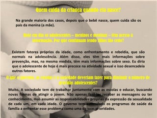 Quem cuida da criança quando ela nasce?
     Na grande maioria dos casos, depois que o bebê nasce, quem cuida são os
     pais da menina (a mãe).

         Hoje em dia os adolescentes – meninos e meninas – têm acesso à
              informação. Por que continuam tendo filhos tão cedo?

   Existem fatores próprios da idade, como enfrentamento e rebeldia, que são
   normais na adolescência. Além disso, eles têm mais informações sobre
   prevenção, mas, na mesma medida, têm mais informações sobre sexo. Eu diria
   que o adolescente de hoje é mais precoce na atividade sexual e isso desencadeia
   outros fatores.
O que o governo, as escolas e a sociedade deveriam fazer para diminuir o número de
                               grávidas adolescentes?
 Muito. A sociedade tem de trabalhar juntamente com as escolas e educar, buscando
 novas formas de atingir o jovem. Não apenas fazê-los receber as mensagens ou ter
 conhecimento, mas assumir as responsabilidades próprias da expressão da sexualidade
 de cada um, em cada idade. O governo tem estimulado os programas de saúde da
 família a enfrentar esse problema como uma de suas prioridades.
 