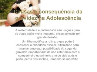 Causas e consequência da gravidez na Adolescência A maternidade e a paternidade são funções para as quais estão muito imaturos, e isso constitui um grande desafio. Um filho modifica a rotina, o que poderá ocasionar o abandono escolar, dificuldade para arranjar emprego, possibilidade da segunda gravidez, probabilidade de não estar mais com o companheiro no primeiro ano de vida após o parto, perda dos sonhos, tornando-se mãe/filha. 