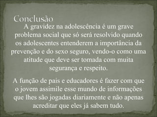 A gravidez na adolescência é um grave problema social que só será resolvido quando os adolescentes entenderem a importância da prevenção e do sexo seguro, vendo-o como uma atitude que deve ser tomada com muita segurança e respeito. A função de pais e educadores é fazer com que o jovem assimile esse mundo de informações que lhes são jogadas diariamente e não apenas acreditar que eles já sabem tudo. 