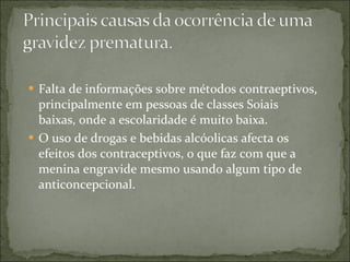 Falta de informações sobre métodos contraeptivos, principalmente em pessoas de classes Soiais baixas, onde a escolaridade é muito baixa. O uso de drogas e bebidas alcóolicas afecta os efeitos dos contraceptivos, o que faz com que a menina engravide mesmo usando algum tipo de anticoncepcional. 