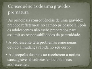 As principais consequências de uma gravidez precoce refletem-se no campo psicossocial, pois os adolescentes não estão preparados para assumir as responsabilidades da paternidade. A adolescente terá problemas emocionais devido á mudança rápida no seu corpo. A decepção dos pais ao receberem a notícia causa graves distúrbios emocionais nas adolescentes. 