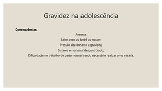 Gravidez na adolescência
Consequências:
Anemia;
Baixo peso do bebê ao nascer;
Pressão alta durante a gravidez;
Sistema emocional descontrolado;
Dificuldade no trabalho de parto normal sendo necessário realizar uma cesária.
 