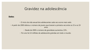 Gravidez na adolescência
Dados:
◦ O inicio da vida sexual dos adolescentes cada vez ocorre mais cedo.
◦ A partir de 2000 dobrou o número de jovens que tiveram a primeira vez entre os 15 e os 19
anos.
◦ Desde de 2000 o número de gravidezes aumentou 15% .
◦ Por ano há 14 milhões de adolescente grávidas em todo o mundo.
 