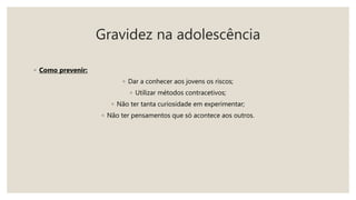 Gravidez na adolescência
◦ Como prevenir:
◦ Dar a conhecer aos jovens os riscos;
◦ Utilizar métodos contracetivos;
◦ Não ter tanta curiosidade em experimentar;
◦ Não ter pensamentos que só acontece aos outros.
 
