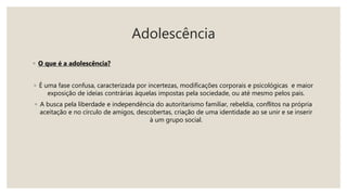 Adolescência
◦ O que é a adolescência?
◦ É uma fase confusa, caracterizada por incertezas, modificações corporais e psicológicas e maior
exposição de ideias contrárias àquelas impostas pela sociedade, ou até mesmo pelos pais.
◦ A busca pela liberdade e independência do autoritarismo familiar, rebeldia, conflitos na própria
aceitação e no círculo de amigos, descobertas, criação de uma identidade ao se unir e se inserir
à um grupo social.
 