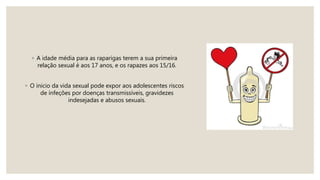 ◦ A idade média para as raparigas terem a sua primeira
relação sexual é aos 17 anos, e os rapazes aos 15/16.
◦ O inicio da vida sexual pode expor aos adolescentes riscos
de infeções por doenças transmissíveis, gravidezes
indesejadas e abusos sexuais.
 