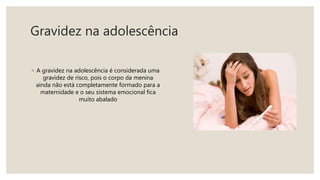 Gravidez na adolescência
◦ A gravidez na adolescência é considerada uma
gravidez de risco, pois o corpo da menina
ainda não está completamente formado para a
maternidade e o seu sistema emocional fica
muito abalado
 