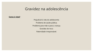 Gravidez na adolescência
Como é vista?
Prejudicial à vida do adolescente;
Problema de saúde pública;
Problema para mãe e para a criança;
Gravidez de risco;
Paternidade irresponsável.
 