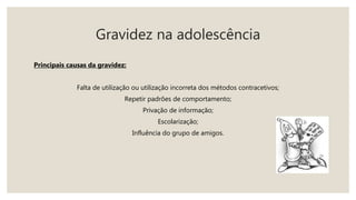 Gravidez na adolescência
Principais causas da gravidez:
Falta de utilização ou utilização incorreta dos métodos contracetivos;
Repetir padrões de comportamento;
Privação de informação;
Escolarização;
Influência do grupo de amigos.
 