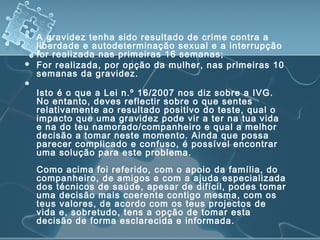 A gravidez tenha sido resultado de crime contra a
liberdade e autodeterminação sexual e a interrupção
for realizada nas primeiras 16 semanas;
 For realizada, por opção da mulher, nas primeiras 10
semanas da gravidez.

Isto é o que a Lei n.º 16/2007 nos diz sobre a IVG.
No entanto, deves reflectir sobre o que sentes
relativamente ao resultado positivo do teste, qual o
impacto que uma gravidez pode vir a ter na tua vida
e na do teu namorado/companheiro e qual a melhor
decisão a tomar neste momento. Ainda que possa
parecer complicado e confuso, é possível encontrar
uma solução para este problema.
Como acima foi referido, com o apoio da família, do
companheiro, de amigos e com a ajuda especializada
dos técnicos de saúde, apesar de difícil, podes tomar
uma decisão mais coerente contigo mesma, com os
teus valores, de acordo com os teus projectos de
vida e, sobretudo, tens a opção de tomar esta
decisão de forma esclarecida e informada.
 