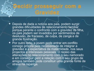 Decidir prosseguir com a
Gravidez
 Depois de dada a notícia aos pais, podem surgir
grandes dificuldades de relacionamento familiar
porque perante o confronto com a gravidez da filha,
os pais podem ser invadidos por sentimentos de
desilusão, de fracasso, de culpa, de zanga e de
grande frustração.
 Por outro lado, a jovem pode entrar em conflito
consigo própria pela necessidade de integrar a
gravidez e a expectativa da maternidade, nos seus
projectos e interesses pessoais. O receio das
alterações no relacionamento com o seu namorado
e em conseguir gerir a relação com o seu grupo de
amigos também pode constituir uma grande fonte de
stress na rapariga.
 