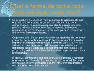 Qual a forma de torna toda
esta situação mais fácil?
 Se a família e as pessoas mais próximas da adolescente que
engravida, forem capazes de acolher o novo facto com
compreensão, harmonia e respeito, dando espaço e tempo
para se reflectir e tomar decisões, a gravidez tem maior
possibilidade de ser levada a termo sem grandes transtornos e
até de uma forma gratificante.
Os jovens que vão ser pais, deverão ser apoiados de um modo
coerente, consciente e realista. O bem estar afectivo é muito
importante para a jovem grávida e também para o jovem que
vai ser pai, que deve ser ouvido e devem ser criadas as
condições para a expressão de sentimentos em relação a si
próprio, à gravidez e à alteração dos seus projectos pessoais e
profissionais.
É possível continuar a sair com o grupo de amigos e namorar,
mas de forma diferente. A gravidez não torna os adolescentes
em adultos de uma hora para a outra, mas provoca grandes
mudanças no seu ciclo de vida.
 
