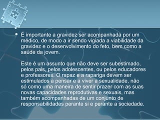  É importante a gravidez ser acompanhada por um
médico, de modo a ir sendo vigiada a viabilidade da
gravidez e o desenvolvimento do feto, bem como a
saúde da jovem.
Este é um assunto que não deve ser subestimado,
pelos pais, pelos adolescentes, ou pelos educadores
e professores. O rapaz e a rapariga devem ser
estimulados a pensar e a viver a sexualidade, não
só como uma maneira de sentir prazer com as suas
novas capacidades reprodutivas e sexuais, mas
também acompanhadas de um conjunto de
responsabilidades perante si e perante a sociedade.
 