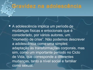 Gravidez na adolescência
 A adolescência implica um período de
mudanças físicas e emocionais que é
considerado, por vários autores, um
“momento de crise”. Não podemos descrever
a adolescência como uma simples
adaptação às transformações corporais, mas
sim, como um importante período no Ciclo
de Vida, que corresponde a diferentes
mudanças, tanto a nível social e familiar
como sexual.
 