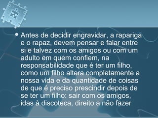 Antes de decidir engravidar, a rapariga
e o rapaz, devem pensar e falar entre
si e talvez com os amigos ou com um
adulto em quem confiem, na
responsabilidade que é ter um filho,
como um filho altera completamente a
nossa vida e da quantidade de coisas
de que é preciso prescindir depois de
se ter um filho: sair com os amigos,
idas à discoteca, direito a não fazer
 