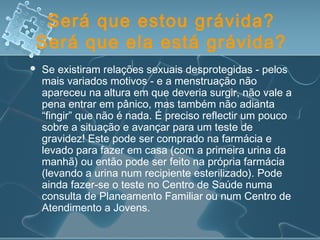 Será que estou grávida?
Será que ela está grávida?
 Se existiram relações sexuais desprotegidas - pelos
mais variados motivos - e a menstruação não
apareceu na altura em que deveria surgir, não vale a
pena entrar em pânico, mas também não adianta
“fingir” que não é nada. É preciso reflectir um pouco
sobre a situação e avançar para um teste de
gravidez! Este pode ser comprado na farmácia e
levado para fazer em casa (com a primeira urina da
manhã) ou então pode ser feito na própria farmácia
(levando a urina num recipiente esterilizado). Pode
ainda fazer-se o teste no Centro de Saúde numa
consulta de Planeamento Familiar ou num Centro de
Atendimento a Jovens.
 