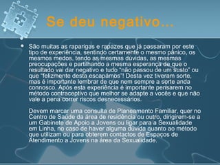 Se deu negativo…
 São muitas as raparigas e rapazes que já passaram por este
tipo de experiência, sentindo certamente o mesmo pânico, os
mesmos medos, tendo as mesmas dúvidas, as mesmas
preocupações e partilhando a mesma esperança de que o
resultado vai dar negativo e tudo “não passou de um susto” ou
que “felizmente desta escapámos”! Desta vez tiveram sorte,
mas é importante lembrar de que nem sempre a sorte anda
connosco. Após esta experiência é importante pensarem no
método contraceptivo que melhor se adapte a vocês e que não
vale a pena correr riscos desnecessários.
Devem marcar uma consulta de Planeamento Familiar, quer no
Centro de Saúde da área de residência ou outro, dirigirem-se a
um Gabinete de Apoio a Jovens ou ligar para a Sexualidade
em Linha, no caso de haver alguma dúvida quanto ao método
que utilizam ou para obterem contactos de Espaços de
Atendimento a Jovens na área da Sexualidade.
 