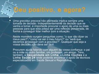 Deu positivo, e agora?
 Uma gravidez precoce não planeada implica sempre uma
tomada de decisão. Independentemente da decisão que se
venha a tomar, é importante procurar o apoio de uma ou mais
pessoas para que esta possa ser uma reflexão ponderada, de
forma a conseguir lidar melhor com a situação.
Neste momento surgem perguntas como: “o que vão dizer os
meus pais?”, “como vai ser o meu futuro?” ou “será que
devemos prosseguir com a gravidez?”. Qualquer que seja a
vossa decisão, não deve ser fácil.
Procurem ajuda falando com alguém da vossa confiança: o pai
ou a mãe ou outro familiar, um professor, um amigo. Tens,
também, a Sexualidade em Linha, a Linha Opções e a
Linha Saúde 24 onde poderás encontrar o apoio de técnicos
especializados em Saúde Sexual e Reprodutiva.
 