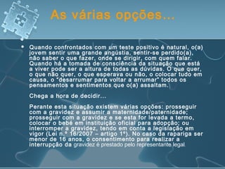 As várias opções…
 Quando confrontados com um teste positivo é natural, o(a)
jovem sentir uma grande angústia, sentir-se perdido(a),
não saber o que fazer, onde se dirigir, com quem falar.
Quando há a tomada de consciência da situação que está
a viver pode ser a altura de todas as dúvidas. O que quer,
o que não quer, o que esperava ou não, o colocar tudo em
causa, o “desarrumar para voltar a arrumar” todos os
pensamentos e sentimentos que o(a) assaltam.
Chega a hora de decidir...
Perante esta situação existem várias opções: prosseguir
com a gravidez e assumir a maternidade/paternidade;
prosseguir com a gravidez e se esta for levada a termo,
colocar o bebé em instituição oficial para adopção; ou
interromper a gravidez, tendo em conta a legislação em
vigor (Lei n.º 16/2007 – artigo 1º). No caso da rapariga ser
menor de 16 anos, o consentimento para realizar a
interrupção da gravidez é prestado pelo representante legal.
 