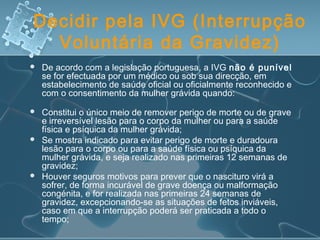 Decidir pela IVG (Interrupção
Voluntária da Gravidez)
 De acordo com a legislação portuguesa, a IVG não é punível
se for efectuada por um médico ou sob sua direcção, em
estabelecimento de saúde oficial ou oficialmente reconhecido e
com o consentimento da mulher grávida quando:
 Constitui o único meio de remover perigo de morte ou de grave
e irreversível lesão para o corpo da mulher ou para a saúde
física e psíquica da mulher grávida;
 Se mostra indicado para evitar perigo de morte e duradoura
lesão para o corpo ou para a saúde física ou psíquica da
mulher grávida, e seja realizado nas primeiras 12 semanas de
gravidez; 
 Houver seguros motivos para prever que o nascituro virá a
sofrer, de forma incurável de grave doença ou malformação
congénita, e for realizada nas primeiras 24 semanas de
gravidez, excepcionando-se as situações de fetos inviáveis,
caso em que a interrupção poderá ser praticada a todo o
tempo;   
 