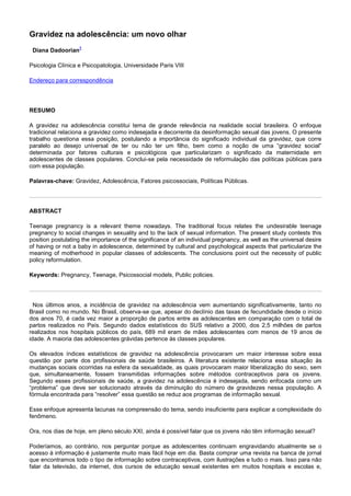 Gravidez na adolescência: um novo olhar
Diana Dadoorian
1
Psicologia Clínica e Psicopatologia, Universidade Paris VIII
Endereço para correspondência
RESUMO
A gravidez na adolescência constitui tema de grande relevância na realidade social brasileira. O enfoque
tradicional relaciona a gravidez como indesejada e decorrente da desinformação sexual das jovens. O presente
trabalho questiona essa posição, postulando a importância do significado individual da gravidez, que corre
paralelo ao desejo universal de ter ou não ter um filho, bem como a noção de uma “gravidez social”
determinada por fatores culturais e psicológicos que particularizam o significado da maternidade em
adolescentes de classes populares. Conclui-se pela necessidade de reformulação das políticas públicas para
com essa população.
Palavras-chave: Gravidez, Adolescência, Fatores psicossociais, Políticas Públicas.
ABSTRACT
Teenage pregnancy is a relevant theme nowadays. The traditional focus relates the undesirable teenage
pregnancy to social changes in sexuality and to the lack of sexual information. The present study contests this
position postulating the importance of the significance of an individual pregnancy, as well as the universal desire
of having or not a baby in adolescence, determined by cultural and psychological aspects that particularize the
meaning of motherhood in popular classes of adolescents. The conclusions point out the necessity of public
policy reformulation.
Keywords: Pregnancy, Teenage, Psicossocial models, Public policies.
Nos últimos anos, a incidência de gravidez na adolescência vem aumentando significativamente, tanto no
Brasil como no mundo. No Brasil, observa-se que, apesar do declínio das taxas de fecundidade desde o início
dos anos 70, é cada vez maior a proporção de partos entre as adolescentes em comparação com o total de
partos realizados no País. Segundo dados estatísticos do SUS relativo a 2000, dos 2,5 milhões de partos
realizados nos hospitais públicos do país, 689 mil eram de mães adolescentes com menos de 19 anos de
idade. A maioria das adolescentes grávidas pertence às classes populares.
Os elevados índices estatísticos de gravidez na adolescência provocaram um maior interesse sobre essa
questão por parte dos profissionais de saúde brasileiros. A literatura existente relaciona essa situação às
mudanças sociais ocorridas na esfera da sexualidade, as quais provocaram maior liberalização do sexo, sem
que, simultaneamente, fossem transmitidas informações sobre métodos contraceptivos para os jovens.
Segundo esses profissionais de saúde, a gravidez na adolescência é indesejada, sendo enfocada como um
“problema” que deve ser solucionado através da diminuição do número de gravidezes nessa população. A
fórmula encontrada para “resolver” essa questão se reduz aos programas de informação sexual.
Esse enfoque apresenta lacunas na compreensão do tema, sendo insuficiente para explicar a complexidade do
fenômeno.
Ora, nos dias de hoje, em pleno século XXI, ainda é possível falar que os jovens não têm informação sexual?
Poderíamos, ao contrário, nos perguntar porque as adolescentes continuam engravidando atualmente se o
acesso à informação é justamente muito mais fácil hoje em dia. Basta comprar uma revista na banca de jornal
que encontramos todo o tipo de informação sobre contraceptivos, com ilustrações e tudo o mais. Isso para não
falar da televisão, da internet, dos cursos de educação sexual existentes em muitos hospitais e escolas e,
 