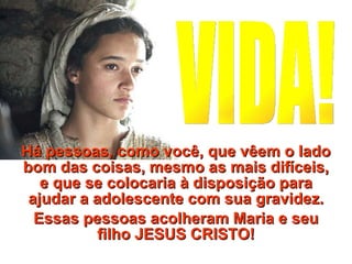 Há pessoas, como você, que vêem o lado bom das coisas, mesmo as mais difíceis, e que se colocaria à disposição para ajudar a adolescente com sua gravidez. Essas pessoas acolheram Maria e seu filho JESUS CRISTO! VIDA! 