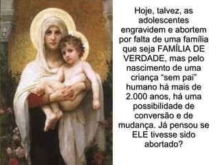 Hoje, talvez, as adolescentes engravidem e abortem por falta de uma família que seja FAMÍLIA DE VERDADE, mas pelo nascimento de uma criança “sem pai” humano há mais de 2.000 anos, há uma possibilidade de conversão e de mudança. Já pensou se ELE tivesse sido abortado? 