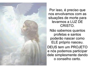 Por isso, é preciso que nos envolvamos com as situações de morte para levarmos a LUZ DE CRISTO. Não sabemos quantos profetas e santos poderão nascer como ELE próprio nasceu. DEUS tem um PROJETO e nós podemos participar dele simplesmente dando o conselho certo. 