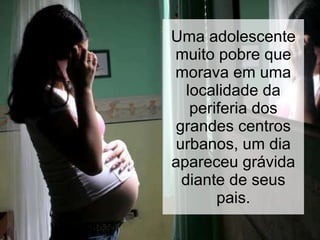 Uma adolescente muito pobre que morava em uma localidade da periferia dos grandes centros urbanos, um dia apareceu grávida diante de seus pais. 
