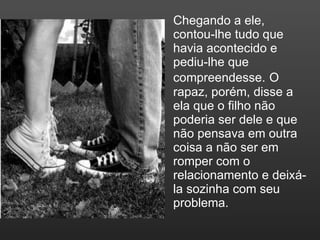 Chegando a ele, contou-lhe tudo que havia acontecido e pediu-lhe que compreendesse.   O rapaz, porém, disse a ela que o filho não poderia ser dele e que não pensava em outra coisa a não ser em romper com o relacionamento e deixá-la sozinha com seu problema. 