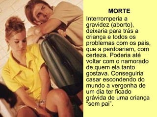 MORTE Interromperia a gravidez (aborto), deixaria para trás a criança e todos os problemas com os pais, que a perdoariam, com certeza. Poderia até voltar com o namorado de quem ela tanto gostava. Conseguiria casar escondendo do mundo a vergonha de um dia ter ficado grávida de uma criança “sem pai”. 