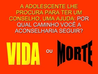 A ADOLESCENTE LHE PROCURA PARA TER UM CONSELHO, UMA AJUDA:  POR QUAL CAMINHO VOCÊ A ACONSELHARIA SEGUIR? VIDA MORTE OU 