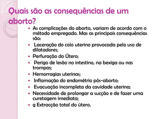 Quais são as consequências de um aborto?As complicações do aborto, variam de acordo com o método empregado. Mas as principais consequências são:Laceração do colo uterino provocada pelo uso de dilatadores;Perfuração do Útero;Perigo de lesão no intestino, na bexiga ou nas trompas;Hemorragias uterinas;Inflamação do endométrio pós-aborto;Evacuação incompleta da cavidade uterina;Necessidade de prolongar a sucção e de fazer uma curetagem imediata;gExtracção total do útero.