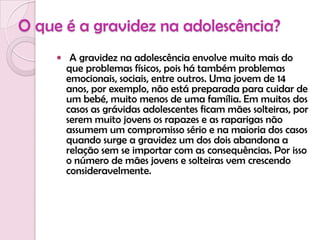 O que é a gravidez na adolescência?A gravidez na adolescência envolve muito mais do que problemas físicos, pois há também problemas emocionais, sociais, entre outros. Uma jovem de 14 anos, por exemplo, não está preparada para cuidar de um bebé, muito menos de uma família. Em muitos dos casos as grávidas adolescentes ficam mães solteiras, por serem muito jovens os rapazes e as raparigas não assumem um compromisso sério e na maioria dos casos quando surge a gravidez um dos dois abandona a relação sem se importar com as consequências. Por isso o número de mães jovens e solteiras vem crescendo consideravelmente.