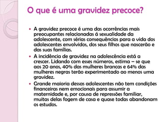O que é uma gravidez precoce?A gravidez precoce é uma das ocorrências mais preocupantes relacionadas á sexualidade da adolescente, com sérias consequências para a vida dos adolescentes envolvidos, dos seus filhos que nascerão e das suas famílias.A incidência de gravidez na adolescência está a crescer. Lidando com esses números, estima – se que aos 20 anos, 40% das mulheres brancas e 64% das mulheres negras terão experimentado ao menos uma gravidez.Grande maioria dessas adolescentes não tem condições financeiras nem emocionais para assumir a maternidade e, por causa de repressões familiar, muitas delas fogem de casa e quase todas abandonam os estudos.